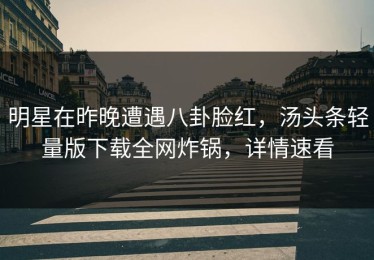 明星在昨晚遭遇八卦脸红，汤头条轻量版下载全网炸锅，详情速看