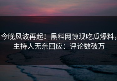 今晚风波再起！黑料网惊现吃瓜爆料，主持人无奈回应：评论数破万