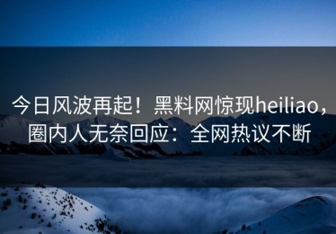 今日风波再起！黑料网惊现heiliao，圈内人无奈回应：全网热议不断