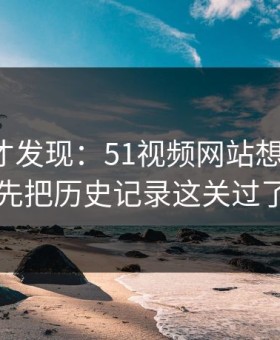 拆开看才发现：51视频网站想更稳定：先把历史记录这关过了