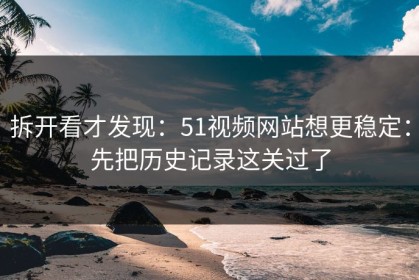 拆开看才发现：51视频网站想更稳定：先把历史记录这关过了