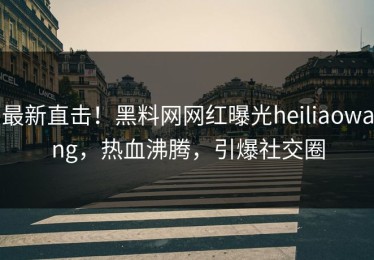 最新直击！黑料网网红曝光heiliaowang，热血沸腾，引爆社交圈