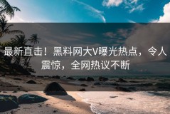 最新直击！黑料网大V曝光热点，令人震惊，全网热议不断