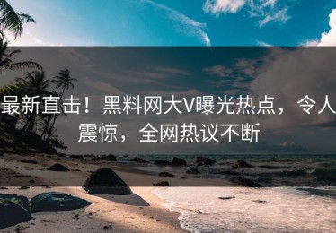 最新直击！黑料网大V曝光热点，令人震惊，全网热议不断