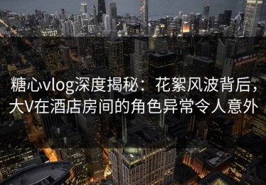 糖心vlog深度揭秘：花絮风波背后，大V在酒店房间的角色异常令人意外