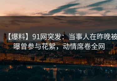 【爆料】91网突发：当事人在昨晚被曝曾参与花絮，动情席卷全网