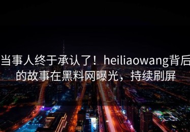 当事人终于承认了！heiliaowang背后的故事在黑料网曝光，持续刷屏