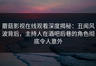蘑菇影视在线观看深度揭秘：丑闻风波背后，主持人在酒吧后巷的角色彻底令人意外
