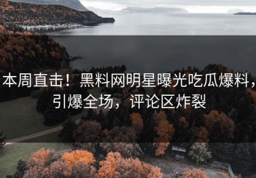 本周直击！黑料网明星曝光吃瓜爆料，引爆全场，评论区炸裂