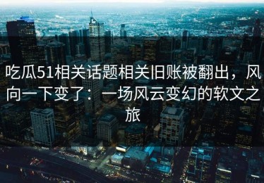 吃瓜51相关话题相关旧账被翻出，风向一下变了：一场风云变幻的软文之旅