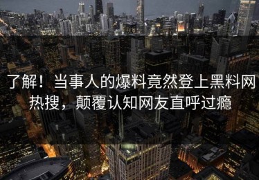了解！当事人的爆料竟然登上黑料网热搜，颠覆认知网友直呼过瘾