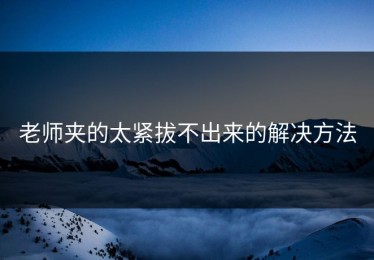 老师夹的太紧拔不出来的解决方法