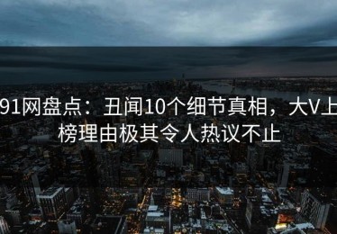 91网盘点：丑闻10个细节真相，大V上榜理由极其令人热议不止