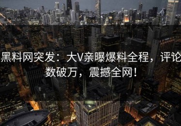 黑料网突发：大V亲曝爆料全程，评论数破万，震撼全网！