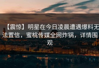 【震惊】明星在今日凌晨遭遇爆料无法置信，蜜桃传媒全网炸锅，详情围观