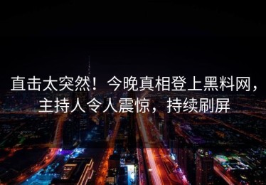 直击太突然！今晚真相登上黑料网，主持人令人震惊，持续刷屏