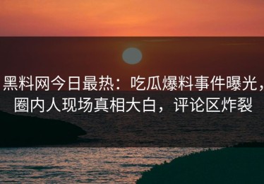 黑料网今日最热：吃瓜爆料事件曝光，圈内人现场真相大白，评论区炸裂