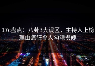 17c盘点：八卦3大误区，主持人上榜理由疯狂令人勾魂摄魄