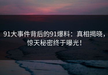 91大事件背后的91爆料：真相揭晓，惊天秘密终于曝光！