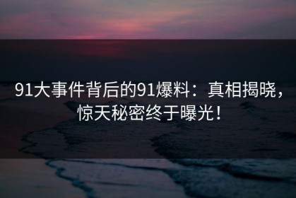 91大事件背后的91爆料：真相揭晓，惊天秘密终于曝光！