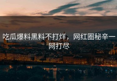 吃瓜爆料黑料不打烊，网红圈秘辛一网打尽