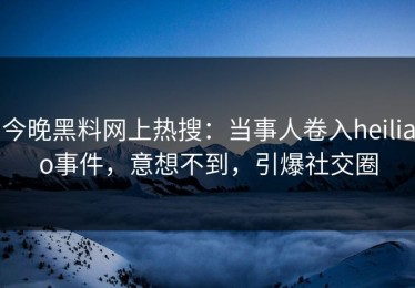 今晚黑料网上热搜：当事人卷入heiliao事件，意想不到，引爆社交圈