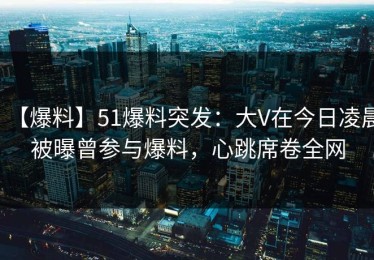 【爆料】51爆料突发：大V在今日凌晨被曝曾参与爆料，心跳席卷全网