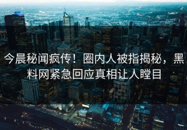 今晨秘闻疯传！圈内人被指揭秘，黑料网紧急回应真相让人瞠目