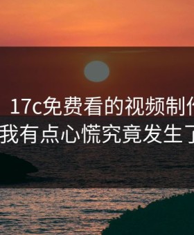 说真的，17c免费看的视频制作现在变了——我有点心慌究竟发生了什么？