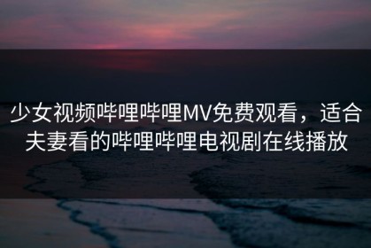 少女视频哔哩哔哩MV免费观看，适合夫妻看的哔哩哔哩电视剧在线播放