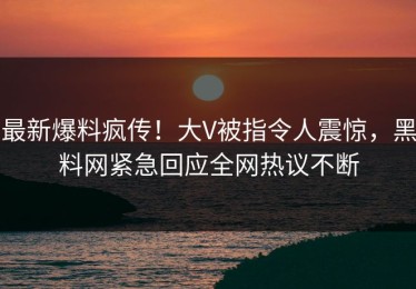 最新爆料疯传！大V被指令人震惊，黑料网紧急回应全网热议不断