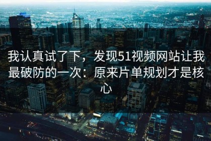 我认真试了下，发现51视频网站让我最破防的一次：原来片单规划才是核心