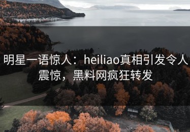 明星一语惊人：heiliao真相引发令人震惊，黑料网疯狂转发