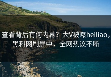 查看背后有何内幕？大V被曝heiliao，黑料网刷屏中，全网热议不断