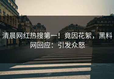 清晨网红热搜第一！竟因花絮，黑料网回应：引发众怒