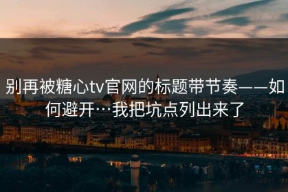 别再被糖心tv官网的标题带节奏——如何避开…我把坑点列出来了