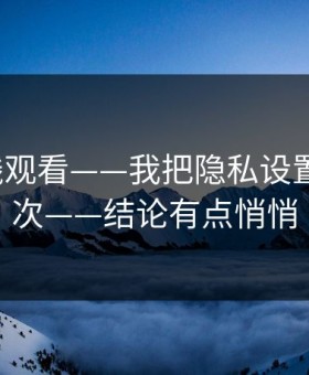 17c在线观看——我把隐私设置试了20次——结论有点悄悄