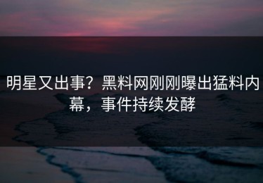 明星又出事？黑料网刚刚曝出猛料内幕，事件持续发酵