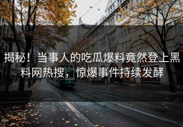 揭秘！当事人的吃瓜爆料竟然登上黑料网热搜，惊爆事件持续发酵