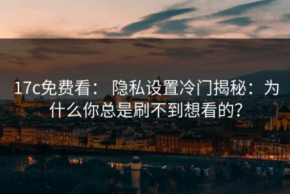 17c免费看： 隐私设置冷门揭秘：为什么你总是刷不到想看的？