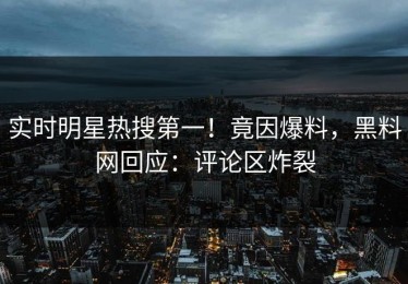实时明星热搜第一！竟因爆料，黑料网回应：评论区炸裂