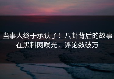 当事人终于承认了！八卦背后的故事在黑料网曝光，评论数破万