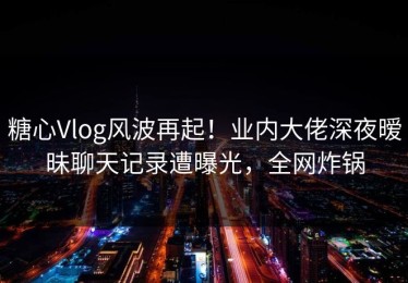 糖心Vlog风波再起！业内大佬深夜暧昧聊天记录遭曝光，全网炸锅