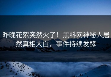 昨晚花絮突然火了！黑料网神秘人居然真相大白，事件持续发酵