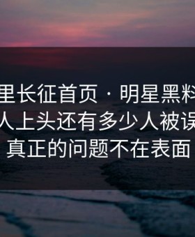 黑料万里长征首页 · 明星黑料为什么总能让人上头还有多少人被误导？ · 真正的问题不在表面