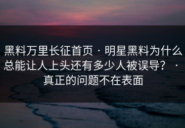 黑料万里长征首页 · 明星黑料为什么总能让人上头还有多少人被误导？ · 真正的问题不在表面