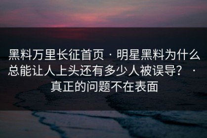 黑料万里长征首页 · 明星黑料为什么总能让人上头还有多少人被误导？ · 真正的问题不在表面