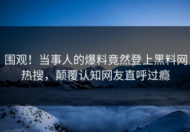 围观！当事人的爆料竟然登上黑料网热搜，颠覆认知网友直呼过瘾