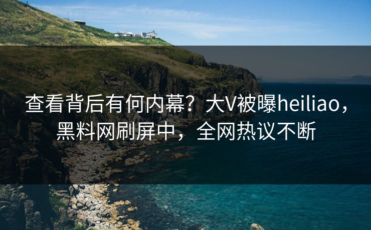 查看背后有何内幕？大V被曝heiliao，黑料网刷屏中，全网热议不断