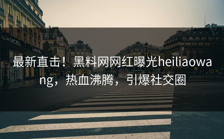最新直击！黑料网网红曝光heiliaowang，热血沸腾，引爆社交圈